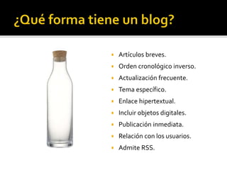  Artículos breves.
 Orden cronológico inverso.
 Actualización frecuente.
 Tema específico.
 Enlace hipertextual.
 Incluir objetos digitales.
 Publicación inmediata.
 Relación con los usuarios.
 Admite RSS.
 
