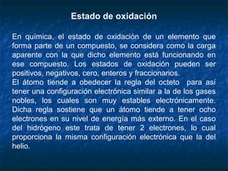 Estado de oxidación
En química, el estado de oxidación de un elemento que
forma parte de un compuesto, se considera como la carga
aparente con la que dicho elemento está funcionando en
ese compuesto. Los estados de oxidación pueden ser
positivos, negativos, cero, enteros y fraccionarios.
El átomo tiende a obedecer la regla del octeto para así
tener una configuración electrónica similar a la de los gases
nobles, los cuales son muy estables electrónicamente.
Dicha regla sostiene que un átomo tiende a tener ocho
electrones en su nivel de energía más externo. En el caso
del hidrógeno este trata de tener 2 electrones, lo cual
proporciona la misma configuración electrónica que la del
helio.
 