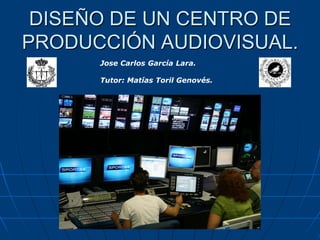 DISEÑO DE UN CENTRO DE
PRODUCCIÓN AUDIOVISUAL.
Jose Carlos García Lara.
Tutor: Matías Toril Genovés.
 