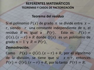 REFERENTES MATEMÁTICOS
TEOREMAS Y CASOS DE FACTORIZACIÓN
Teorema del residuo
Si el polinomio 𝑃(𝑥) de grado 𝑛 se divide entre 𝑥 −
𝑟, siendo 𝑟 una constante independiente de 𝑥, el
residuo 𝑅 es igual a 𝑃(𝑟). Esto es 𝑃 𝑥 =
𝑄 𝑥 . 𝑥 − 𝑟 + 𝑅 donde 𝑄(𝑥) es un polinomio de
grado 𝑛 − 1 y 𝑅 = 𝑃 𝑟 .
Demostración.
Como 𝑃 𝑥 = 𝑄 𝑥 . 𝑥 − 𝑟 + 𝑅, por el algoritmo
de la división, se tiene que si 𝑥 = 𝑟, entonces
𝑃 𝑟 = 𝑄 𝑟 . 𝑟 − 𝑟 + 𝑅, por lo tanto 𝑃 𝑟 = 𝑅.
 