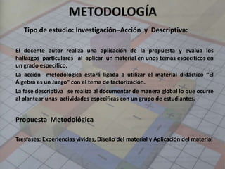 METODOLOGÍA
Tipo de estudio: Investigación–Acción y Descriptiva:
El docente autor realiza una aplicación de la propuesta y evalúa los
hallazgos particulares al aplicar un material en unos temas específicos en
un grado específico.
La acción metodológica estará ligada a utilizar el material didáctico “El
Álgebra es un Juego” con el tema de factorización.
La fase descriptiva se realiza al documentar de manera global lo que ocurre
al plantear unas actividades específicas con un grupo de estudiantes.
Propuesta Metodológica
Tresfases: Experiencias vividas, Diseño del material y Aplicación del material
 