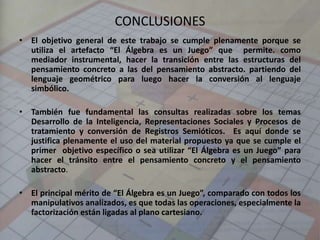 CONCLUSIONES
• El objetivo general de este trabajo se cumple plenamente porque se
utiliza el artefacto “El Álgebra es un Juego” que permite. como
mediador instrumental, hacer la transición entre las estructuras del
pensamiento concreto a las del pensamiento abstracto. partiendo del
lenguaje geométrico para luego hacer la conversión al lenguaje
simbólico.
• También fue fundamental las consultas realizadas sobre los temas
Desarrollo de la Inteligencia, Representaciones Sociales y Procesos de
tratamiento y conversión de Registros Semióticos. Es aquí donde se
justifica plenamente el uso del material propuesto ya que se cumple el
primer objetivo específico o sea utilizar “El Álgebra es un Juego” para
hacer el tránsito entre el pensamiento concreto y el pensamiento
abstracto.
• El principal mérito de “El Álgebra es un Juego”, comparado con todos los
manipulativos analizados, es que todas las operaciones, especialmente la
factorización están ligadas al plano cartesiano.
 