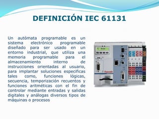 DEFINICIÓN IEC 61131
Un autómata programable es un
sistema electrónico programable
diseñado para ser usado en un
entorno industrial, que utiliza una
memoria programable para el
almacenamiento interno de
instrucciones orientadas al usuario,
para implantar soluciones especificas
tales como, funciones lógicas,
secuencia, temporización recuentos y
funciones aritméticas con el fin de
controlar mediante entradas y salidas
digitales y análogas diversos tipos de
máquinas o procesos
 