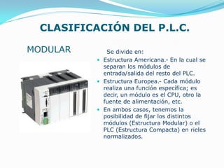 CLASIFICACIÓN DEL P.L.C.
Se divide en:
 Estructura Americana.- En la cual se
separan los módulos de
entrada/salida del resto del PLC.
 Estructura Europea.- Cada módulo
realiza una función específica; es
decir, un módulo es el CPU, otro la
fuente de alimentación, etc.
 En ambos casos, tenemos la
posibilidad de fijar los distintos
módulos (Estructura Modular) o el
PLC (Estructura Compacta) en rieles
normalizados.
MODULAR
 