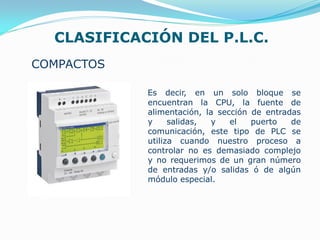 CLASIFICACIÓN DEL P.L.C.
COMPACTOS
Es decir, en un solo bloque se
encuentran la CPU, la fuente de
alimentación, la sección de entradas
y salidas, y el puerto de
comunicación, este tipo de PLC se
utiliza cuando nuestro proceso a
controlar no es demasiado complejo
y no requerimos de un gran número
de entradas y/o salidas ó de algún
módulo especial.
 