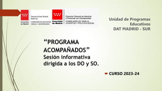  CURSO 2023-24
Unidad de Programas
Educativos
DAT MADRID - SUR
“PROGRAMA
ACOMPAÑADOS”
Sesión informativa
dirigida a los DO y SO.
 