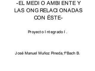 -EL MEDI O AMBI ENTE Y
LAS ONG RELACI ONADAS
CON ÉSTE-
Proyect o I nt egrado I .
J osé Manuel Muñoz Pineda,1ºBach B.
 