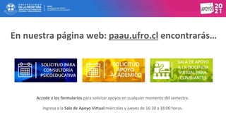 Accede a los formularios para solicitar apoyos en cualquier momento del semestre.
Ingresa a la Sala de Apoyo Virtual miércoles y jueves de 16:30 a 18:00 horas.
En nuestra página web: paau.ufro.cl encontrarás…
 