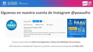 Síguenos en nuestra cuenta de Instagram @paauufro
Conoce nuestra oferta de Talleres de Adaptación y Talleres de Habilidades Comunicativas.
Infórmate de las novedades del Programa y conéctate a nuestra tercera temporada del PAAU LATE.
 