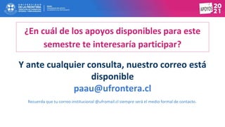 Y ante cualquier consulta, nuestro correo está
disponible
paau@ufrontera.cl
Recuerda que tu correo institucional @ufromail.cl siempre será el medio formal de contacto.
¿En cuál de los apoyos disponibles para este
semestre te interesaría participar?
 