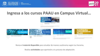 Ingresa a los cursos PAAU en Campus Virtual…
Revisa el material disponible para estudiar de manera autónoma según tus horarios.
Realiza actividades que aportarán a tu proceso de adaptación.
 