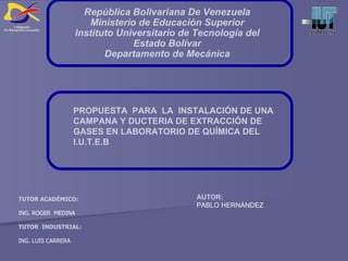 PROPUESTA  PARA  LA  INSTALACIÓN DE UNA CAMPANA Y DUCTERIA DE EXTRACCIÓN DE GASES EN LABORATORIO DE QUÍMICA DEL I.U.T.E.B AUTOR: PABLO HERNÁNDEZ TUTOR ACADÉMICO: ING. ROGER  MEDINA TUTOR  INDUSTRIAL: ING. LUIS CARRERA República Bolivariana De Venezuela Ministerio de Educación Superior Instituto Universitario de Tecnología del Estado Bolívar Departamento de Mecánica 