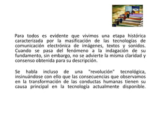 Para todos es evidente que vivimos una etapa histórica
caracterizada por la masificación de las tecnologías de
comunicación electrónica de imágenes, textos y sonidos.
Cuando se pasa del fenómeno a la indagación de su
fundamento, sin embargo, no se advierte la misma claridad y
consenso obtenida para su descripción.
Se habla incluso de una "revolución" tecnológica,
insinuándose con ello que las consecuencias que observamos
en la transformación de las conductas humanas tienen su
causa principal en la tecnología actualmente disponible.
 