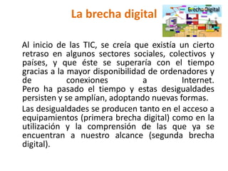 La brecha digital
Al inicio de las TIC, se creía que existía un cierto
retraso en algunos sectores sociales, colectivos y
países, y que éste se superaría con el tiempo
gracias a la mayor disponibilidad de ordenadores y
de conexiones a Internet.
Pero ha pasado el tiempo y estas desigualdades
persisten y se amplían, adoptando nuevas formas.
Las desigualdades se producen tanto en el acceso a
equipamientos (primera brecha digital) como en la
utilización y la comprensión de las que ya se
encuentran a nuestro alcance (segunda brecha
digital).
 