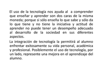 El uso de la tecnología nos ayuda al a comprender
que enseñar y aprender son dos caras de la misma
moneda; porque si sólo enseña lo que sabe y sólo da
lo que tiene y no tiene la iniciativa y actitud de
aprender no puede tener un desempeño adecuado
al desarrollo de la sociedad en sus diferentes
aspectos.
La integración de tecnología la permitirá al alumno
enfrentar exitosamente su vida personal, académica
y profesional. Posiblemente el uso de tecnología, por
un lado, represente una mejora en el aprendizaje del
alumno.
 