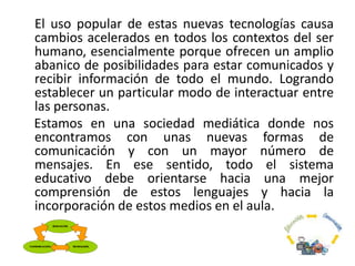 El uso popular de estas nuevas tecnologías causa
cambios acelerados en todos los contextos del ser
humano, esencialmente porque ofrecen un amplio
abanico de posibilidades para estar comunicados y
recibir información de todo el mundo. Logrando
establecer un particular modo de interactuar entre
las personas.
Estamos en una sociedad mediática donde nos
encontramos con unas nuevas formas de
comunicación y con un mayor número de
mensajes. En ese sentido, todo el sistema
educativo debe orientarse hacia una mejor
comprensión de estos lenguajes y hacia la
incorporación de estos medios en el aula.
 