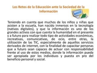 Los Retos de la Educación ante la Sociedad de la
Información
Teniendo en cuenta que muchos de los niños y niñas que
asisten a la escuela, han nacido inmersos en la tecnología
(nativos digitales), y que la información es uno de los
grandes activos con que cuenta la humanidad en el presente
y a futuro para realizar todo tipo de actividades económicas,
recreativas, comunicativas, de ocio, entre otras, la
utilización de las TIC, especialmente de aquellos servicios
derivados de internet, con la finalidad de capacitar personas
que a futuro sean capaces de actuar con responsabilidad
frente al uso de estos medios, donde la información pueda
ser apropiada por los individuos y puesta en pro del
beneficio personal y social.
 
