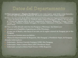 El Chaco paraguayo o Región Occidental es una vasta región, semi árida a semi húmeda y
con muy baja densidad de población. Se conoce también como "Chaco Boreal".
El Chaco fue escenario de la última guerra por territorios que tuvo lugar en Sudamérica (1932
- 1935), la Guerra del Chaco, un conflicto bélico entre el Paraguay y Bolivia. De esa época
se conservan algunos sitios de gran importancia histórica: Boquerón, Campo Grande,
Campo Vía, Nanawa, Cañada Strongest, El Carmen, Kilómetro 7, Picuiba y Villamontes,
entre otros.
El Chaco se halla ubicado entre los ríos Paraguay y Pilcomayo. Sus límites son:
 Al oeste con la República Argentina por el Río Pilcomayo.
 Al este con el Brasil y más hacia el sur-este con la región oriental de Paraguay por el Río
Paraguay.
 Al norte por frontera seca con Bolivia.
 Abarca los departamentos de Boquerón, Alto Paraguay y Presidente Hayes, de Paraguay.
Actuales Gobernadores:
 Gobernador, Marlene Graciela Ocampos (ANR) Alto Paraguay.
 Gobernador, Pablo Contessi Pérez (APC) Presidente Hayes.
 Gobernador actual es Edwin Pauls Friesen (ANR) Boquerón.
 