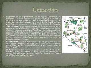  Boquerón es un departamento de la Región Occidental del
Paraguay. Es el departamento más grande del país, con un área de
91.754 km² pero su población es de solo 69.784 habitantes (est.
2014).1 Está situada en el extremo oeste la Región Occidental, y a
pesar de poseer solamente el 2% de la población total del Paraguay.
 Alto Paraguay es un departamento de Paraguay ubicado en el
extremo norte de la Región Occidental. Limita al norte con Bolivia,
al sur con los departamentos de Presidente Hayes y Concepción, al
oeste con el departamento de Boquerón y al este con Brasil. Es el
segundo departamento más extenso del país con un área de
82 420 km², sin embargo, se encuentra escasamente poblado, con
una población estimada en unos 26 mil habitantes.2 Su capital es
la ciudad de Fuerte Olimpo.
 Presidente Hayes es un departamento del Paraguay situado al sur
de la Región Occidental. Su capital es la ciudad de Villa Hayes en
virtud de una ley del Congreso Nacional de 1999 en reemplazo de
Pozo Colorado.
 El departamento fue nombrado en honor al Presidente de los
Estados Unidos Rutherford B. Hayes, quien fue árbitro en la
disputa de límites entre Paraguay y Argentina después de la Guerra
de la Triple Alianza (Laudo Hayes).
 