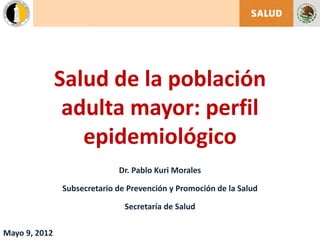 Salud de la población
adulta mayor: perfil
epidemiológico
Dr. Pablo Kuri Morales
Subsecretario de Prevención y Promoción de la Salud
Secretaría de Salud
Mayo 9, 2012
 