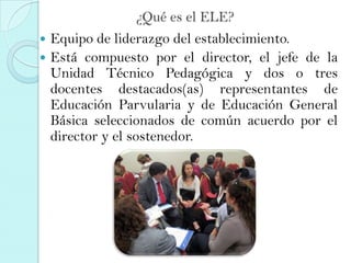 ¿Qué es el ELE?
 Equipo de liderazgo del establecimiento.
 Está compuesto por el director, el jefe de la
Unidad Técnico Pedagógica y dos o tres
docentes destacados(as) representantes de
Educación Parvularia y de Educación General
Básica seleccionados de común acuerdo por el
director y el sostenedor.
 