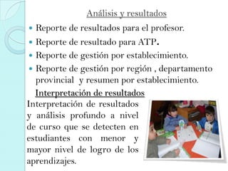 Análisis y resultados
 Reporte de resultados para el profesor.
 Reporte de resultado para ATP.
 Reporte de gestión por establecimiento.
 Reporte de gestión por región , departamento
provincial y resumen por establecimiento.
Interpretación de resultados
y análisis profundo a nivel
de curso que se detecten en
estudiantes con menor y
mayor nivel de logro de los
aprendizajes.
Interpretación de resultados
 