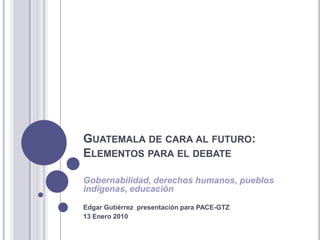 Guatemala de cara al futuro:Elementos para el debate Gobernabilidad, derechos humanos, pueblos indígenas, educación Edgar Gutiérrez  presentación para PACE-GTZ 13 Enero 2010 