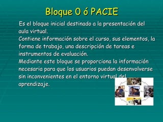 Bloque 0 ó PACIE Es el bloque inicial destinado a la presentación del aula virtual. Contiene información sobre el curso, sus elementos, la forma de trabajo, una descripción de tareas e instrumentos de evaluación. Mediante este bloque se proporciona la información necesaria para que los usuarios puedan desenvolverse sin inconvenientes en el entorno virtual del aprendizaje. 