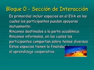 Bloque 0 - Sección de Interacción Es primordial incluir espacios en el EVA en los cuales los participantes puedan apoyarse mutuamente: Rincones destinados a la parte académica Rincones informales, en los cuales los participantes compartan sobre temas diversos Estos espacios tienen la finalidad de propiciar el aprendizaje cooperativo. 