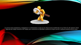 Los pactos entre empleadores y trabajadores no sindicalizados se rigen por las disposiciones establecidas en los Títulos II y III, Capítulo I, Parte
Segunda del Código Sustantivo del Trabajo, pero solamente son aplicables a quienes los hayan suscrito o adhieran posteriormente a ellos.
 