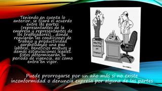 Teniendo en cuenta lo
anterior, se fijará el acuerdo
entre las partes
(representantes de la
empresa y representantes de
los trabajadores) , donde
regularán las condiciones de
trabajo y productividad
garantizando una paz
laboral, beneficios mutuos y
demás estipulaciones legales.
Estos determinarán su
periodo de vigencia, así como
entra en vigor.
Puede prorrogarse por un año más si no existe
inconformidad o denuncia expresa por alguna de las partes
 