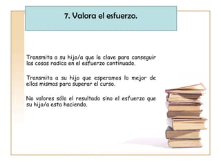 Transmita a su hijo/a que la clave para conseguir
las cosas radica en el esfuerzo continuado.
Transmita a su hijo que esperamos lo mejor de
ellos mismos para superar el curso.
No valores sólo el resultado sino el esfuerzo que
su hijo/a esta haciendo.
7. Valora el esfuerzo.
 