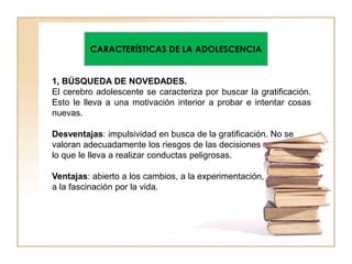 CARACTERÍSTICAS DE LA ADOLESCENCIA
1, BÚSQUEDA DE NOVEDADES.
El cerebro adolescente se caracteriza por buscar la gratificación.
Esto le lleva a una motivación interior a probar e intentar cosas
nuevas.
Desventajas: impulsividad en busca de la gratificación. No se
valoran adecuadamente los riesgos de las decisiones
lo que le lleva a realizar conductas peligrosas.
Ventajas: abierto a los cambios, a la experimentación,
a la fascinación por la vida.
 