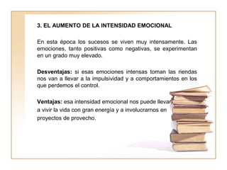 3. EL AUMENTO DE LA INTENSIDAD EMOCIONAL
En esta época los sucesos se viven muy intensamente. Las
emociones, tanto positivas como negativas, se experimentan
en un grado muy elevado.
Desventajas: si esas emociones intensas toman las riendas
nos van a llevar a la impulsividad y a comportamientos en los
que perdemos el control.
Ventajas: esa intensidad emocional nos puede llevar
a vivir la vida con gran energía y a involucrarnos en
proyectos de provecho.
 