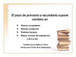El paso de primaria a secundaria supone
cambios en
 Nuevos compañeros
 Distintos profesores
 Distintos horarios
 Mayor número de asignaturas
( de 8 a 10)
Cambios que suceden al mismo
tiempo que el inicio de la adolescencia
 
