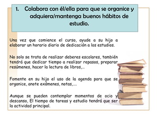 Una vez que comience el curso, ayude a su hijo a
elaborar un horario diario de dedicación a los estudios.
No solo se trata de realizar deberes escolares, también
tendrá que dedicar tiempo a realizar repasos, preparar
resúmenes, hacer la lectura de libros,…
Fomente en su hijo el uso de la agenda para que se
organice, anote exámenes, notas,….
Aunque se pueden contemplar momentos de ocio y
descanso, El tiempo de tareas y estudio tendrá que ser
la actividad principal.
1. Colabora con él/ella para que se organice y
adquiera/mantenga buenos hábitos de
estudio.
 