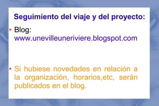 Seguimiento del viaje y del proyecto:
●   Blog:
    www.unevilleuneriviere.blogspot.com


●   Si hubiese novedades en relación a
    la organización, horarios,etc, serán
    publicados en el blog.
 