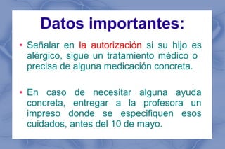 Datos importantes:
●   Señalar en la autorización si su hijo es
    alérgico, sigue un tratamiento médico o
    precisa de alguna medicación concreta.

●   En caso de necesitar alguna ayuda
    concreta, entregar a la profesora un
    impreso donde se especifiquen esos
    cuidados, antes del 10 de mayo.
 