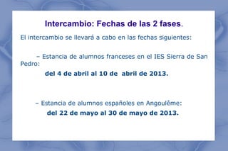 Intercambio: Fechas de las 2 fases.
El intercambio se llevará a cabo en las fechas siguientes:


     – Estancia de alumnos franceses en el IES Sierra de San
Pedro:
        del 4 de abril al 10 de abril de 2013.



    – Estancia de alumnos españoles en Angoulême:
        del 22 de mayo al 30 de mayo de 2013.
 