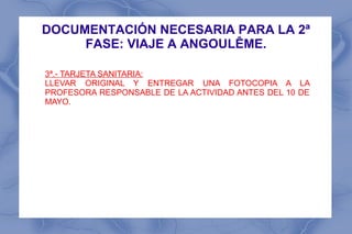 DOCUMENTACIÓN NECESARIA PARA LA 2ª
     FASE: VIAJE A ANGOULÊME.

3ª.- TARJETA SANITARIA:
LLEVAR ORIGINAL Y ENTREGAR UNA FOTOCOPIA A LA
PROFESORA RESPONSABLE DE LA ACTIVIDAD ANTES DEL 10 DE
MAYO.
 