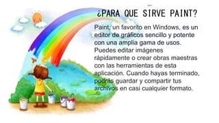¿PARA QUE SIRVE PAINT?
Paint, un favorito en Windows, es un
editor de gráficos sencillo y potente
con una amplia gama de usos.
Puedes editar imágenes
rápidamente o crear obras maestras
con las herramientas de esta
aplicación. Cuando hayas terminado,
podrás guardar y compartir tus
archivos en casi cualquier formato.
 
