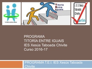 PROGRAMA T.E.I. IES Xesús Taboada
Chivite
PROGRAMA
TITORÍA ENTRE IGUAIS
IES Xesús Taboada Chivite
Curso 2016-17
 