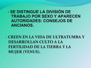 - CREEN EN LA VIDA DE ULTRATUMBA Y
DESARROLLAN CULTO A LA
FERTILIDAD DE LA TIERRA Y LA
MUJER (VENUS).
- SE DISTINGUE LA DIVISIÓN DE
TRABAJO POR SEXO Y APARECEN
AUTORIDADES: CONSEJOS DE
ANCIANOS.
 