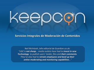 Servicios Integrales de Moderación de Contenidos Neil McIntosh, Jefe editorial de Guardian.co.uk:  “ UGC is  not cheap ...  media outlets have had to  invest in new  Technology   to publish users’ media  files and  their comments .  They’ve also had to  retrain employees and beef up their  online moderating and monitoring capabilities …” 