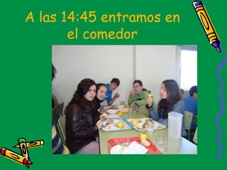 A las 14:45 entramos en
       el comedor
 