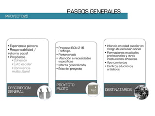 RASGOS GENERALES
PROYECTO25




 • Experiencia pionera                              • Infancia en edad escolar en
                         • Proyecto BCN 216           riesgo de exclusión social
 • Responsabilidad /       Participa
 retorno social                                     • Formaciones musicales
                         • Partenariado               profesionales y otras
 • Propósitos            • Atención a necesidades
    • Cohesión                                        instituciones artísticas
                           especificas              • Ayuntamientos
    • Éxito escolar      • Interés generalizado     • Centros educativos
    • Convivencia        • Éxito del proyecto         artísticos
    multicultural


                         PROYECTO
 DESCRIPCIÓN             PILOTO                     DESTINATARIOS
 GENERAL
 
