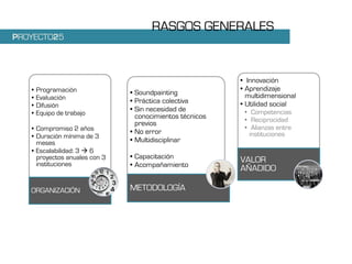RASGOS GENERALES
PROYECTO25



                                                          • Innovación
   •   Programación                                       • Aprendizaje
                               • Soundpainting              multidimensional
   •   Evaluación
                               • Práctica colectiva       • Utilidad social
   •   Difusión
                               • Sin necesidad de          • Competencias
   •   Equipo de trabajo         conocimientos técnicos    • Reciprocidad
                                 previos
   • Compromiso 2 años                                     • Alianzas entre
                               • No error                    instituciones
   • Duración mínima de 3
     meses                     • Multidisciplinar
   • Escalabilidad: 3 6
     proyectos anuales con 3   • Capacitación             VALOR
     instituciones             • Acompañamiento
                                                          AÑADIDO

   ORGANIZACIÓN                METODOLOGÍA
 