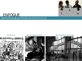 ENFOQUE
DIMENSIONES DE UN TÉRMINO EN CONSTRUCCIÓN




     EL ARTISTA       INSTITUCIONALIZACIÓN   EQUIPAMIENTO CULTURAL
 
