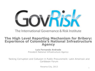 The High Level Reporting Mechanism for Bribery:
Experience of Colombia’s National Infrastructure
Agency
Luis Fernando Andrade
President National Infrastructure Agency
Tacking Corruption and Collusion in Public Procurement: Latin American and
Caribbean Forum
Panama City, 2013 1
 
