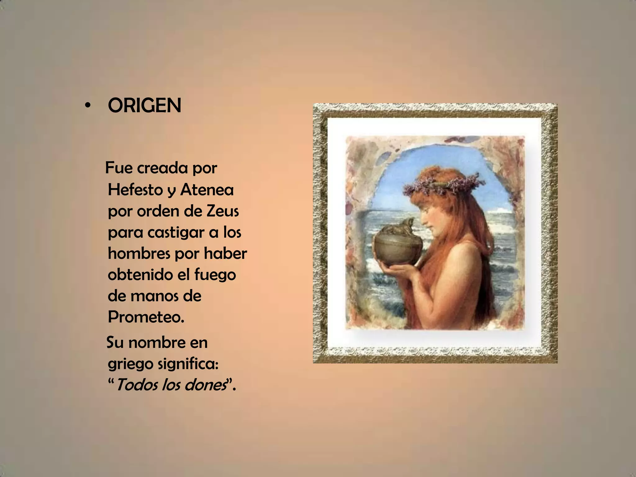 ORIGENFue creada por Hefesto y Atenea por orden de Zeus para castigar a los hombres por haber obtenido el fuego de manos de Prometeo. Su nombre en griego significa: “Todos los dones”.